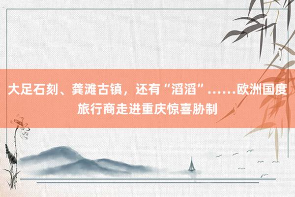 大足石刻、龚滩古镇，还有“滔滔”……欧洲国度旅行商走进重庆惊喜胁制