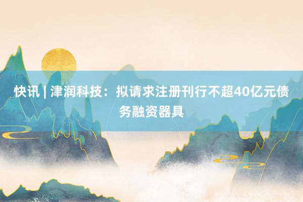 快讯 | 津润科技：拟请求注册刊行不超40亿元债务融资器具