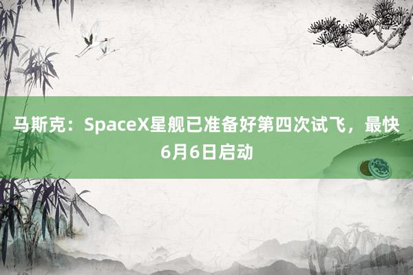 马斯克：SpaceX星舰已准备好第四次试飞，最快6月6日启动