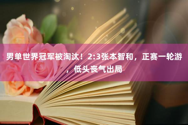 男单世界冠军被淘汰！2:3张本智和，正赛一轮游，低头丧气出局