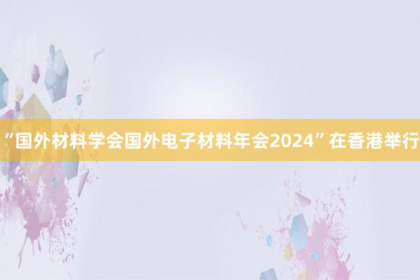 “国外材料学会国外电子材料年会2024”在香港举行