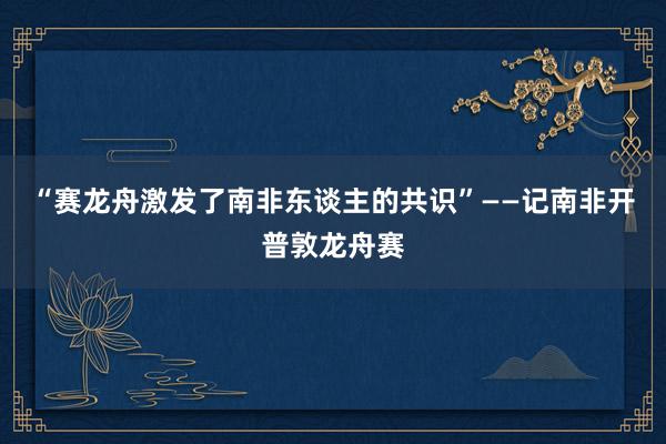 “赛龙舟激发了南非东谈主的共识”——记南非开普敦龙舟赛