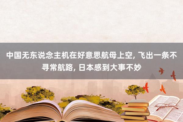 中国无东说念主机在好意思航母上空, 飞出一条不寻常航路, 日本感到大事不妙