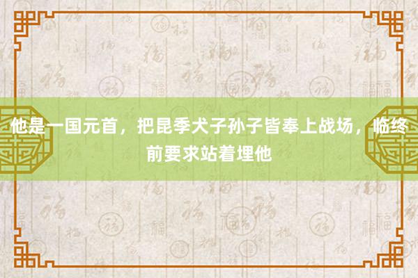 他是一国元首，把昆季犬子孙子皆奉上战场，临终前要求站着埋他