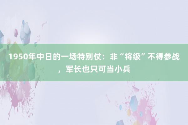 1950年中日的一场特别仗：非“将级”不得参战，军长也只可当小兵