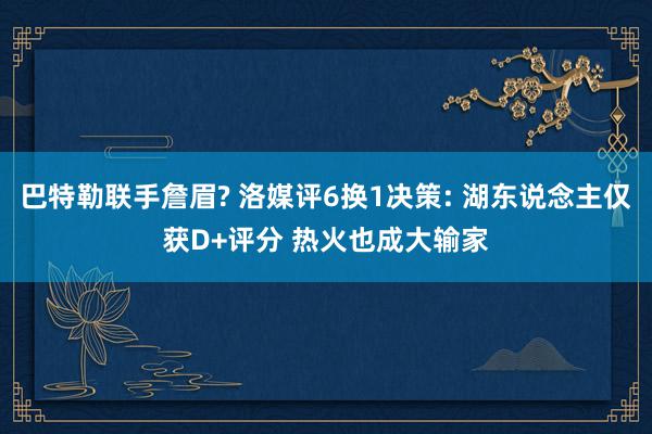 巴特勒联手詹眉? 洛媒评6换1决策: 湖东说念主仅获D+评分 热火也成大输家