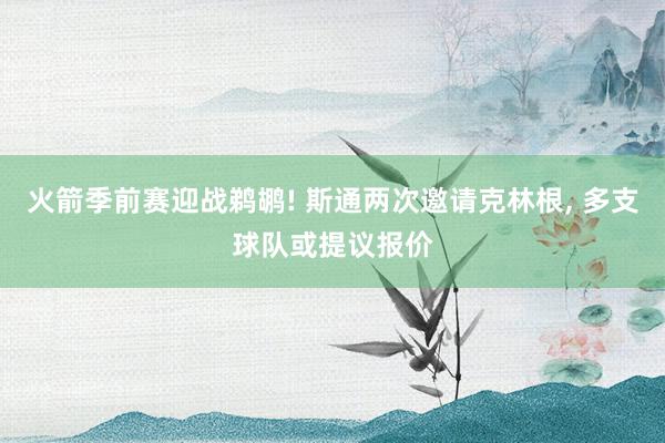 火箭季前赛迎战鹈鹕! 斯通两次邀请克林根, 多支球队或提议报价