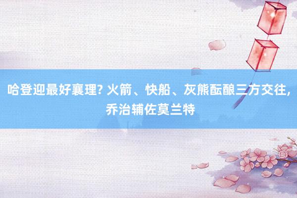 哈登迎最好襄理? 火箭、快船、灰熊酝酿三方交往, 乔治辅佐莫兰特