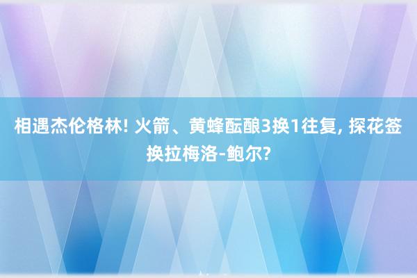 相遇杰伦格林! 火箭、黄蜂酝酿3换1往复, 探花签换拉梅洛-鲍尔?