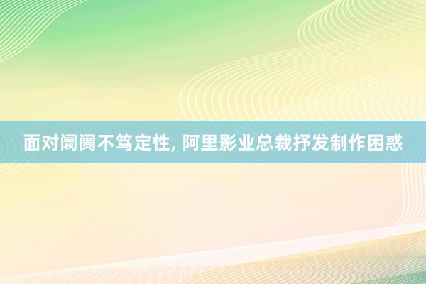 面对阛阓不笃定性, 阿里影业总裁抒发制作困惑