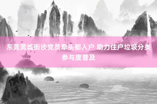 东莞莞城街谈党员牵头都入户 助力住户垃圾分类参与度普及