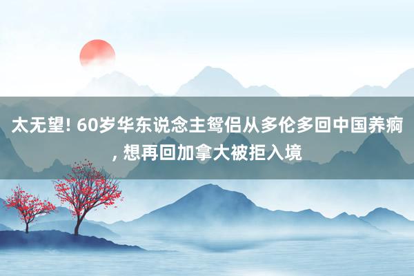 太无望! 60岁华东说念主鸳侣从多伦多回中国养痾, 想再回加拿大被拒入境