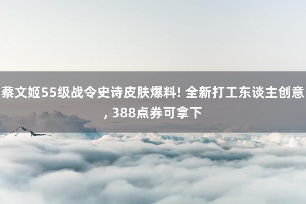 蔡文姬55级战令史诗皮肤爆料! 全新打工东谈主创意, 388点券可拿下