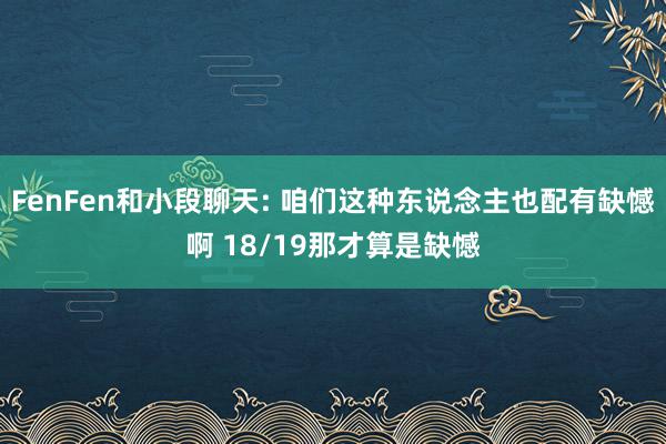 FenFen和小段聊天: 咱们这种东说念主也配有缺憾啊 18/19那才算是缺憾