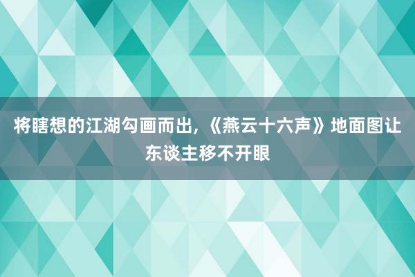 将瞎想的江湖勾画而出, 《燕云十六声》地面图让东谈主移不开眼