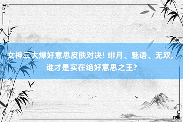 女神三大爆好意思皮肤对决! 绯月、魅语、无双, 谁才是实在绝好意思之王?