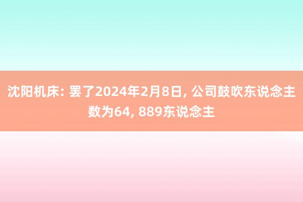 沈阳机床: 罢了2024年2月8日, 公司鼓吹东说念主数为64, 889东说念主