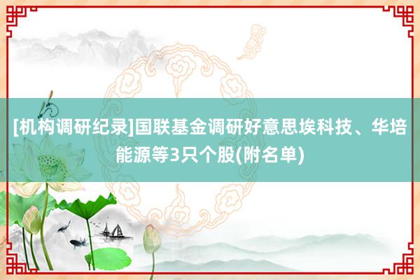 [机构调研纪录]国联基金调研好意思埃科技、华培能源等3只个股(附名单)