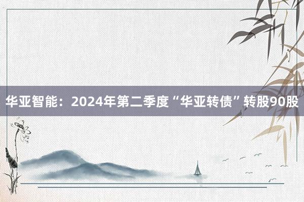 华亚智能：2024年第二季度“华亚转债”转股90股