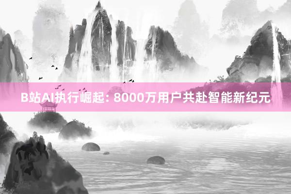 B站AI执行崛起: 8000万用户共赴智能新纪元