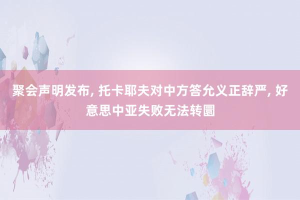 聚会声明发布, 托卡耶夫对中方答允义正辞严, 好意思中亚失败无法转圜