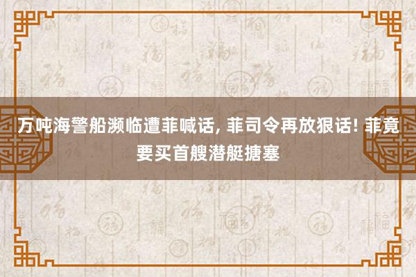 万吨海警船濒临遭菲喊话, 菲司令再放狠话! 菲竟要买首艘潜艇搪塞