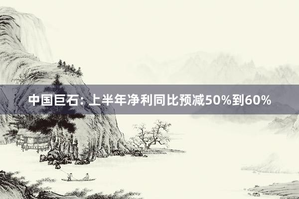 中国巨石: 上半年净利同比预减50%到60%