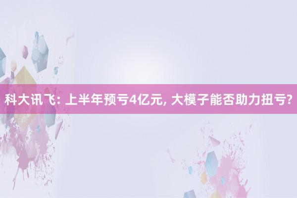 科大讯飞: 上半年预亏4亿元, 大模子能否助力扭亏?