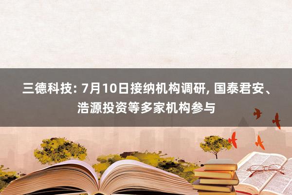 三德科技: 7月10日接纳机构调研, 国泰君安、浩源投资等多家机构参与