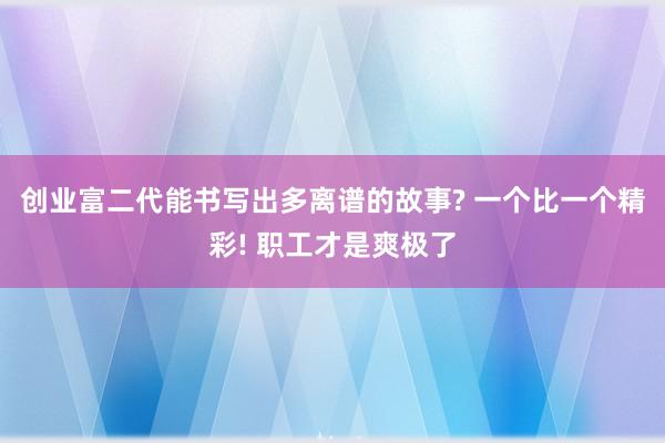 创业富二代能书写出多离谱的故事? 一个比一个精彩! 职工才是爽极了