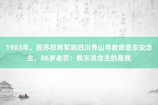 1983年，段苏权将军到四川秀山寻救命恩东说念主，86岁老农：救东说念主的是我