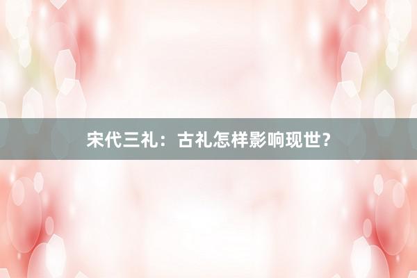 宋代三礼：古礼怎样影响现世？