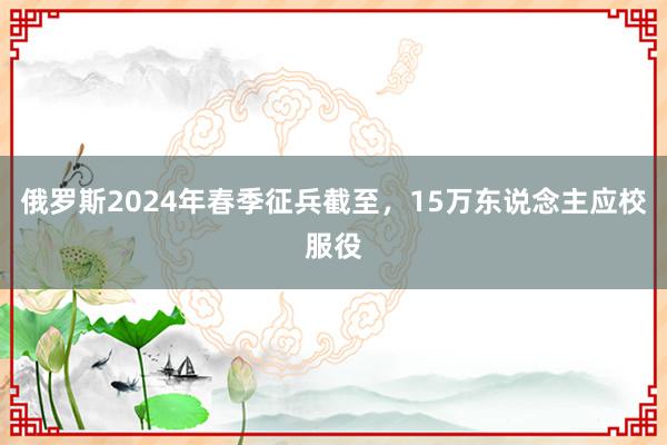 俄罗斯2024年春季征兵截至，15万东说念主应校服役