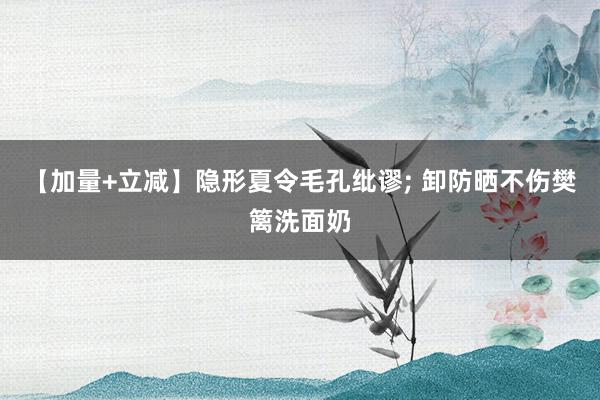 【加量+立减】隐形夏令毛孔纰谬; 卸防晒不伤樊篱洗面奶