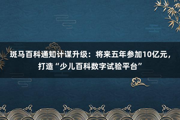 斑马百科通知计谋升级：将来五年参加10亿元，打造“少儿百科数字试验平台”