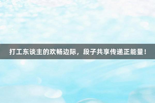 打工东谈主的欢畅边际，段子共享传递正能量！