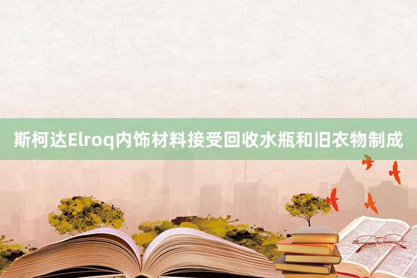 斯柯达Elroq内饰材料接受回收水瓶和旧衣物制成