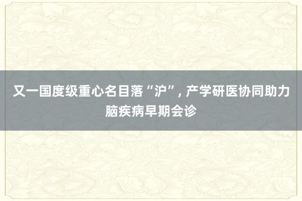 又一国度级重心名目落“沪”, 产学研医协同助力脑疾病早期会诊