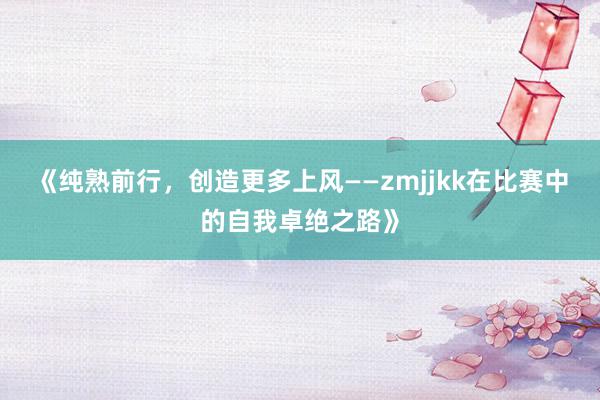 《纯熟前行，创造更多上风——zmjjkk在比赛中的自我卓绝之路》