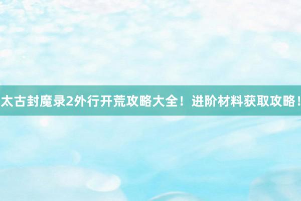 太古封魔录2外行开荒攻略大全！进阶材料获取攻略！