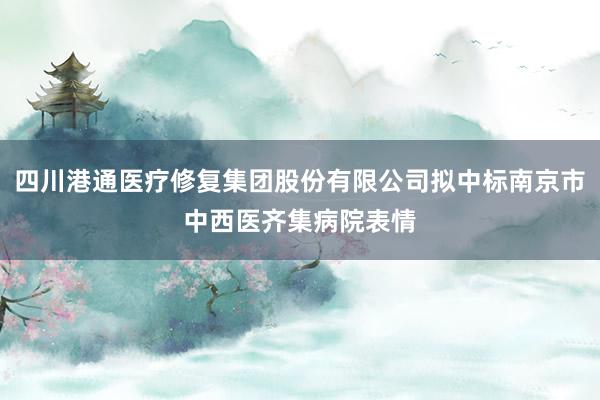 四川港通医疗修复集团股份有限公司拟中标南京市中西医齐集病院表情