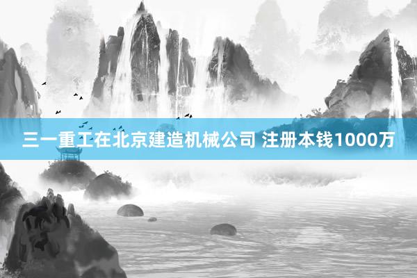 三一重工在北京建造机械公司 注册本钱1000万