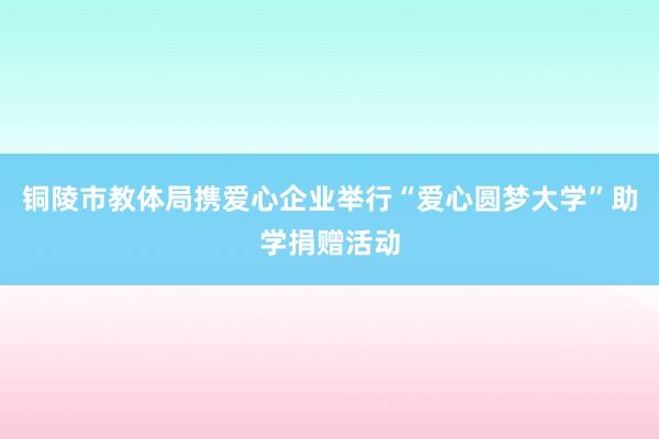 铜陵市教体局携爱心企业举行“爱心圆梦大学”助学捐赠活动