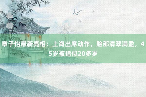 章子怡最新亮相：上海出席动作，脸部清翠满盈，45岁被指似20多岁