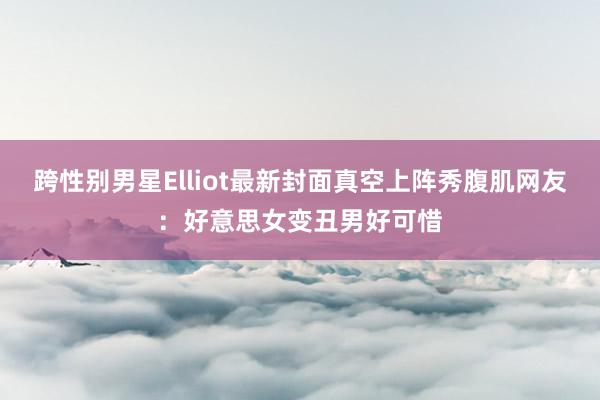 跨性别男星Elliot最新封面真空上阵秀腹肌网友：好意思女变丑男好可惜