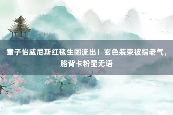 章子怡威尼斯红毯生图流出！玄色装束被指老气，胳背卡粉显无语