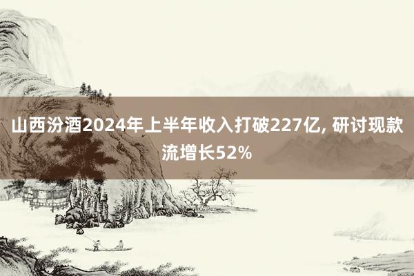 山西汾酒2024年上半年收入打破227亿, 研讨现款流增长52%