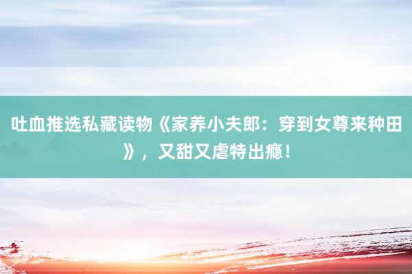 吐血推选私藏读物《家养小夫郎：穿到女尊来种田》，又甜又虐特出瘾！