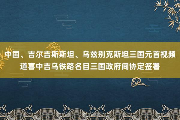 中国、吉尔吉斯斯坦、乌兹别克斯坦三国元首视频道喜中吉乌铁路名目三国政府间协定签署