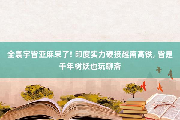 全寰宇皆亚麻呆了! 印度实力硬接越南高铁, 皆是千年树妖也玩聊斋